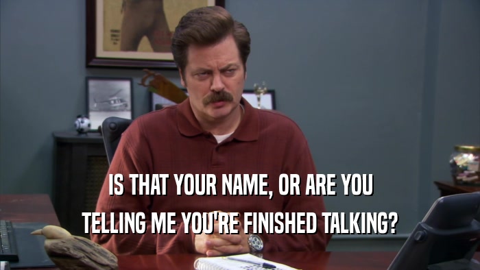 IS THAT YOUR NAME, OR ARE YOU TELLING ME YOU'RE FINISHED TALKING? 