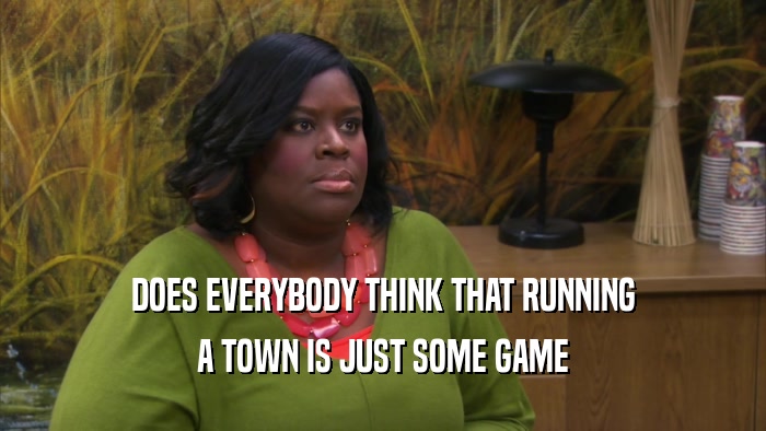 DOES EVERYBODY THINK THAT RUNNING A TOWN IS JUST SOME GAME 