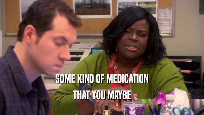 SOME KIND OF MEDICATION THAT YOU MAYBE 