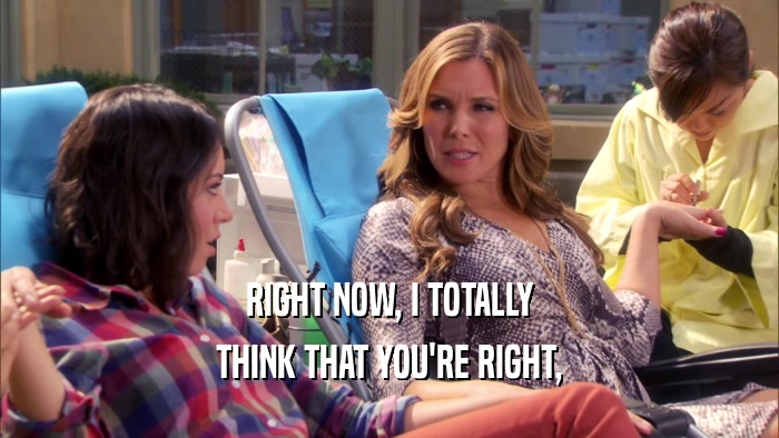 RIGHT NOW, I TOTALLY THINK THAT YOU'RE RIGHT, 
