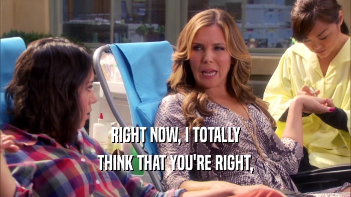 RIGHT NOW, I TOTALLY THINK THAT YOU'RE RIGHT, 