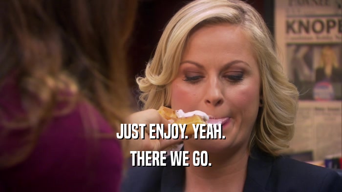 JUST ENJOY. YEAH. THERE WE GO. 