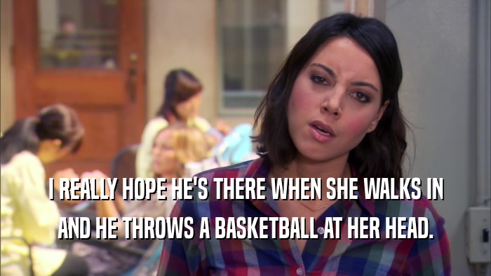 I REALLY HOPE HE'S THERE WHEN SHE WALKS IN AND HE THROWS A BASKETBALL AT HER HEAD. 
