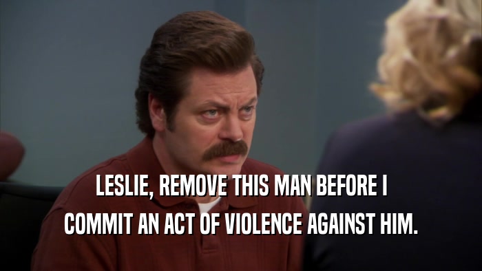 LESLIE, REMOVE THIS MAN BEFORE I COMMIT AN ACT OF VIOLENCE AGAINST HIM. 