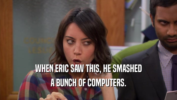 WHEN ERIC SAW THIS, HE SMASHED A BUNCH OF COMPUTERS. 