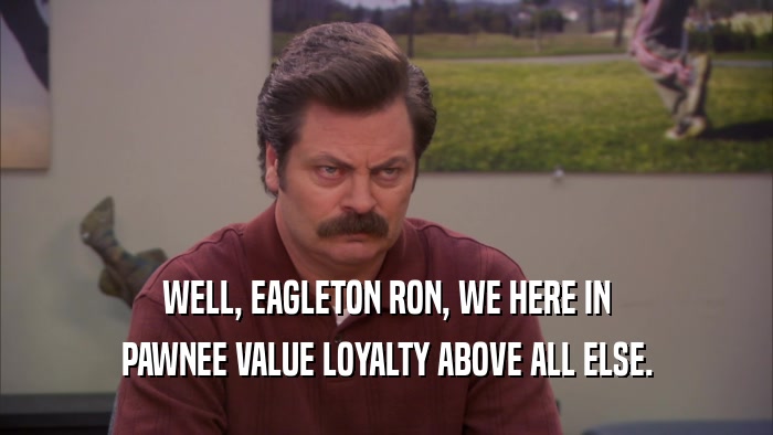 WELL, EAGLETON RON, WE HERE IN PAWNEE VALUE LOYALTY ABOVE ALL ELSE. 