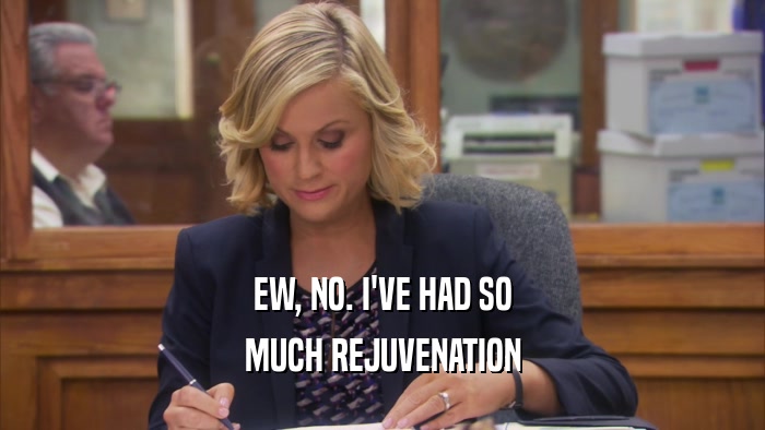 EW, NO. I'VE HAD SO MUCH REJUVENATION 