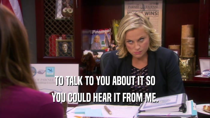 TO TALK TO YOU ABOUT IT SO YOU COULD HEAR IT FROM ME. 
