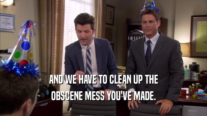 AND WE HAVE TO CLEAN UP THE OBSCENE MESS YOU'VE MADE. 