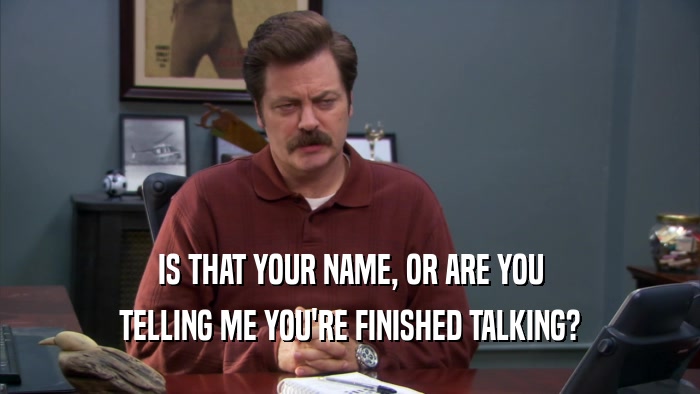 IS THAT YOUR NAME, OR ARE YOU TELLING ME YOU'RE FINISHED TALKING? 