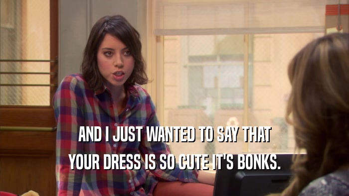 AND I JUST WANTED TO SAY THAT YOUR DRESS IS SO CUTE IT'S BONKS. 