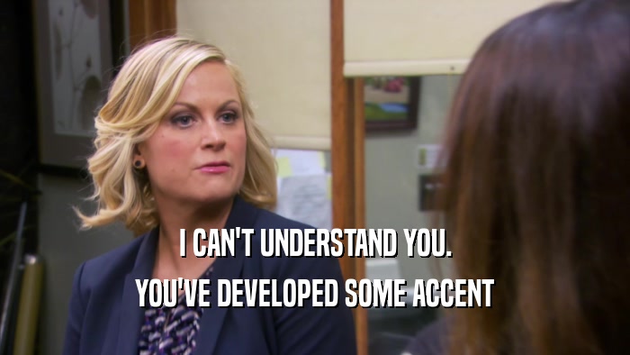 I CAN'T UNDERSTAND YOU. YOU'VE DEVELOPED SOME ACCENT 