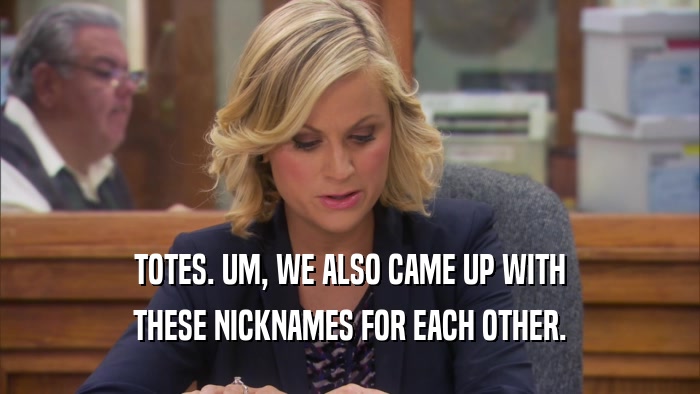 TOTES. UM, WE ALSO CAME UP WITH THESE NICKNAMES FOR EACH OTHER. 