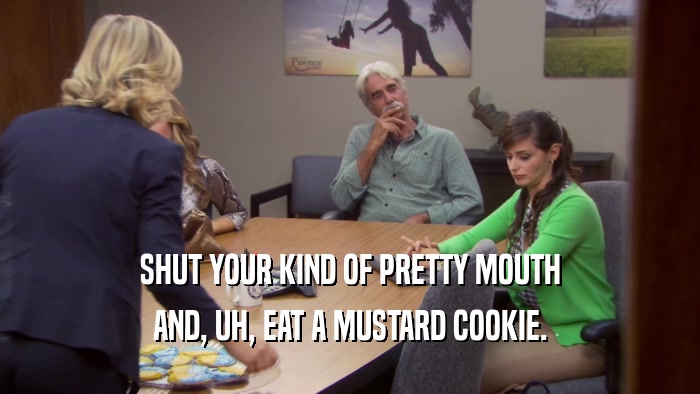 SHUT YOUR KIND OF PRETTY MOUTH AND, UH, EAT A MUSTARD COOKIE. 