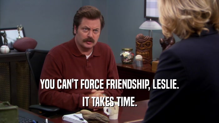 YOU CAN'T FORCE FRIENDSHIP, LESLIE.
 IT TAKES TIME.
 