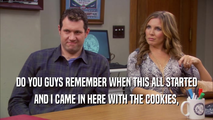 DO YOU GUYS REMEMBER WHEN THIS ALL STARTED AND I CAME IN HERE WITH THE COOKIES, 