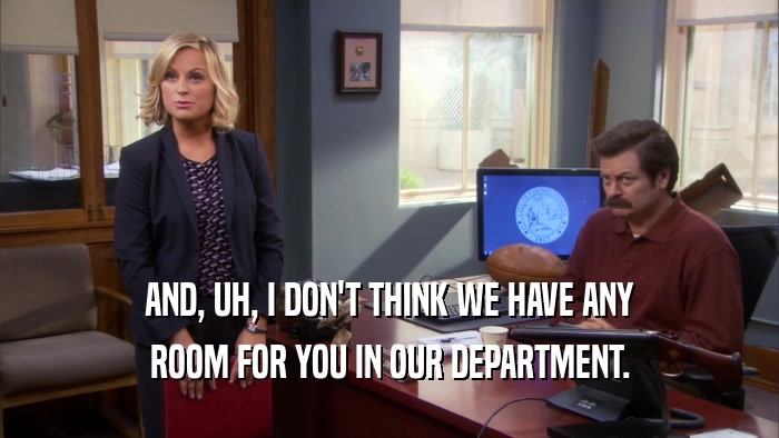 AND, UH, I DON'T THINK WE HAVE ANY ROOM FOR YOU IN OUR DEPARTMENT. 