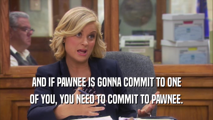 AND IF PAWNEE IS GONNA COMMIT TO ONE OF YOU, YOU NEED TO COMMIT TO PAWNEE. 
