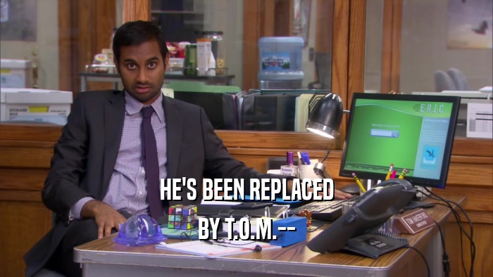 HE'S BEEN REPLACED BY T.O.M.-- 