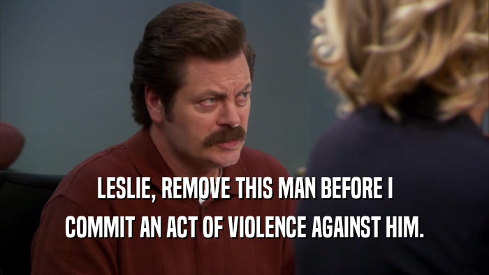 LESLIE, REMOVE THIS MAN BEFORE I COMMIT AN ACT OF VIOLENCE AGAINST HIM. 