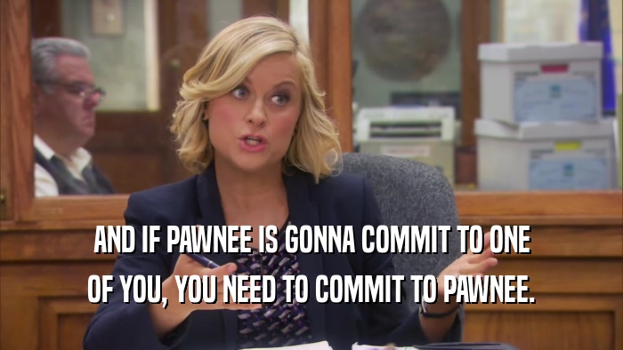 AND IF PAWNEE IS GONNA COMMIT TO ONE OF YOU, YOU NEED TO COMMIT TO PAWNEE. 