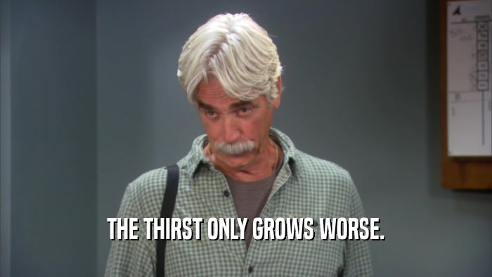 THE THIRST ONLY GROWS WORSE.  