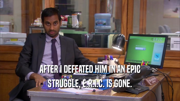 AFTER I DEFEATED HIM IN AN EPIC STRUGGLE, E.R.I.C. IS GONE. 