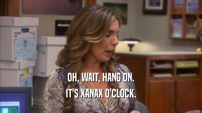 OH, WAIT, HANG ON. IT'S XANAX O'CLOCK. 