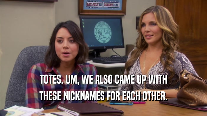 TOTES. UM, WE ALSO CAME UP WITH THESE NICKNAMES FOR EACH OTHER. 