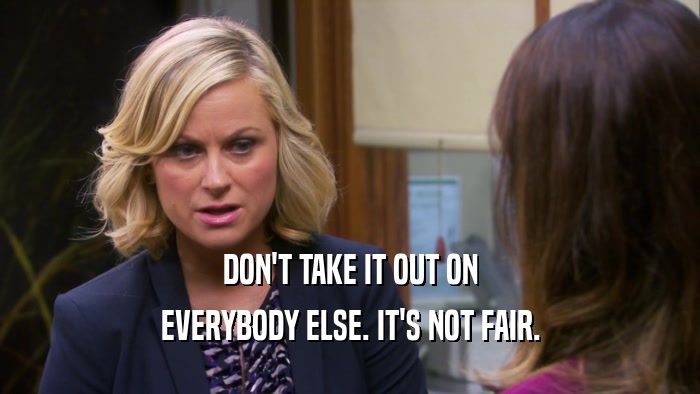 DON'T TAKE IT OUT ON EVERYBODY ELSE. IT'S NOT FAIR. 