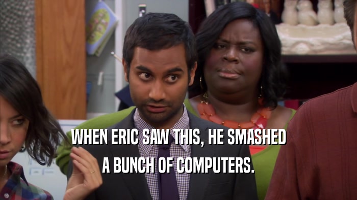 WHEN ERIC SAW THIS, HE SMASHED A BUNCH OF COMPUTERS. 