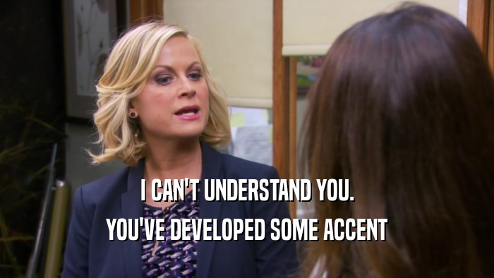 I CAN'T UNDERSTAND YOU. YOU'VE DEVELOPED SOME ACCENT 
