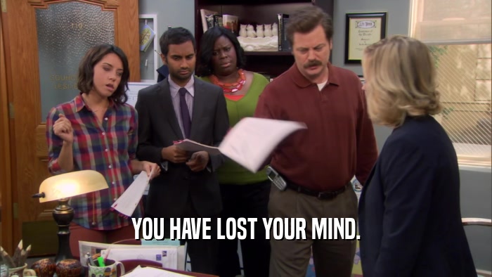 YOU HAVE LOST YOUR MIND.  