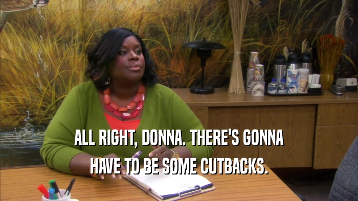 ALL RIGHT, DONNA. THERE'S GONNA HAVE TO BE SOME CUTBACKS. 
