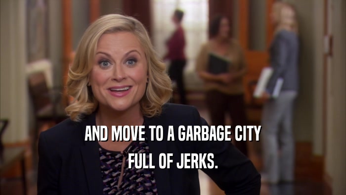 AND MOVE TO A GARBAGE CITY FULL OF JERKS. 