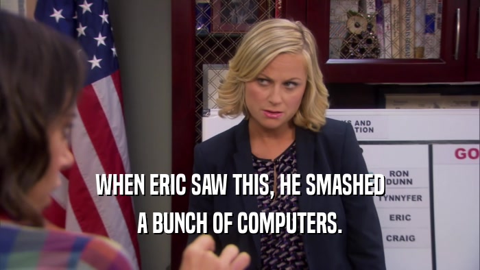 WHEN ERIC SAW THIS, HE SMASHED A BUNCH OF COMPUTERS. 