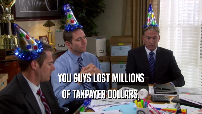 YOU GUYS LOST MILLIONS OF TAXPAYER DOLLARS, 