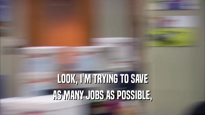 LOOK, I'M TRYING TO SAVE AS MANY JOBS AS POSSIBLE, 
