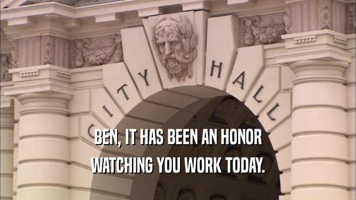 BEN, IT HAS BEEN AN HONOR WATCHING YOU WORK TODAY. 