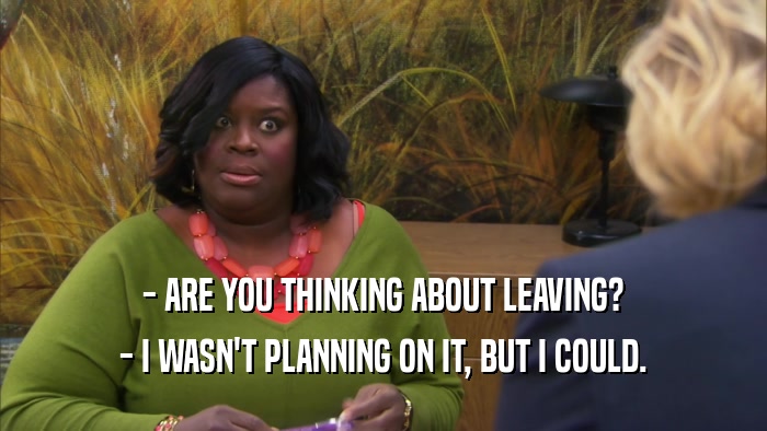 - ARE YOU THINKING ABOUT LEAVING? - I WASN'T PLANNING ON IT, BUT I COULD. 