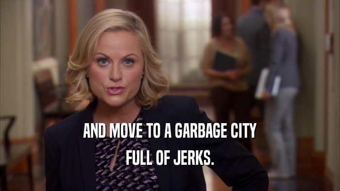 AND MOVE TO A GARBAGE CITY FULL OF JERKS. 
