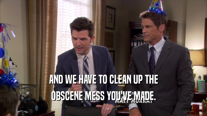 AND WE HAVE TO CLEAN UP THE OBSCENE MESS YOU'VE MADE. 