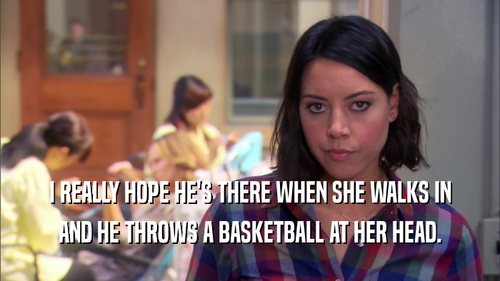 I REALLY HOPE HE'S THERE WHEN SHE WALKS IN AND HE THROWS A BASKETBALL AT HER HEAD. 