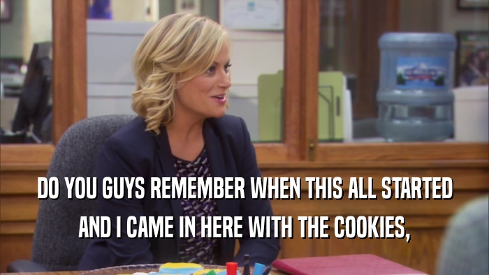 DO YOU GUYS REMEMBER WHEN THIS ALL STARTED AND I CAME IN HERE WITH THE COOKIES, 