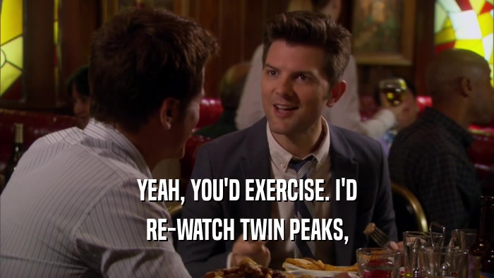 YEAH, YOU'D EXERCISE. I'D RE-WATCH TWIN PEAKS, 