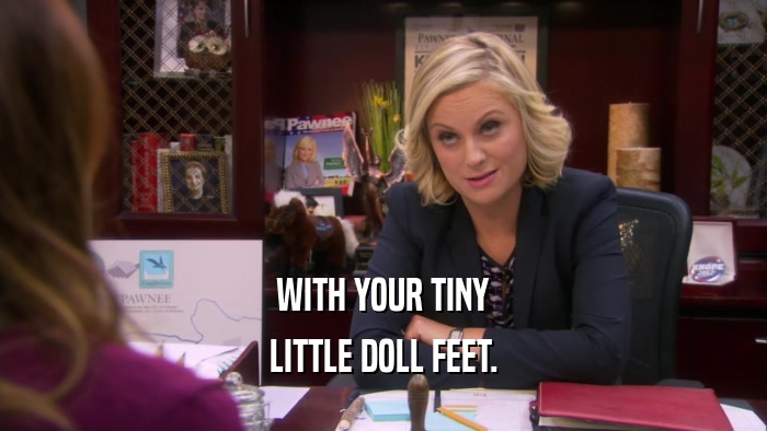 WITH YOUR TINY LITTLE DOLL FEET. 