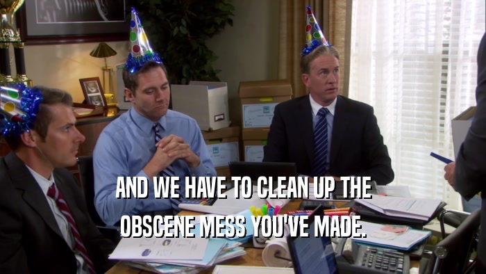 AND WE HAVE TO CLEAN UP THE OBSCENE MESS YOU'VE MADE. 