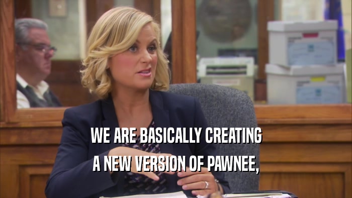 WE ARE BASICALLY CREATING A NEW VERSION OF PAWNEE, 