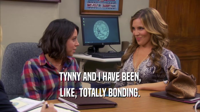TYNNY AND I HAVE BEEN, LIKE, TOTALLY BONDING. 