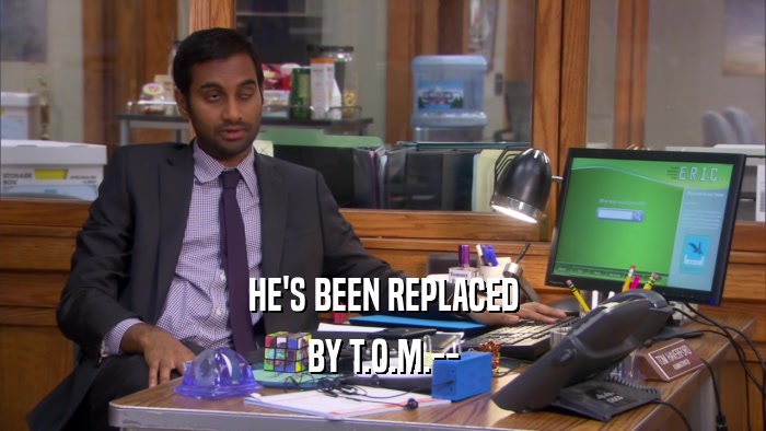 HE'S BEEN REPLACED BY T.O.M.-- 